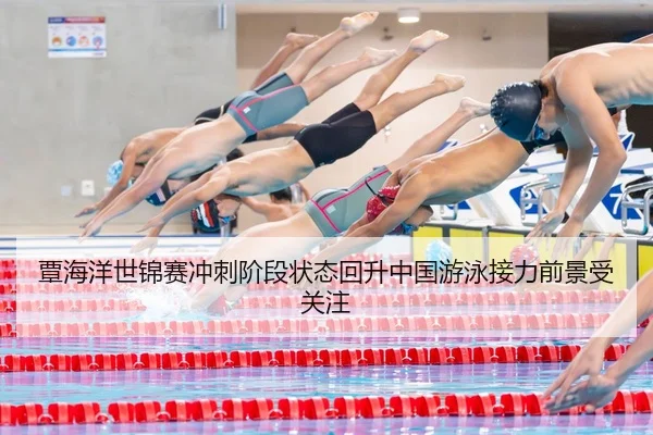 覃海洋世锦赛冲刺阶段状态回升中国游泳接力前景受关注